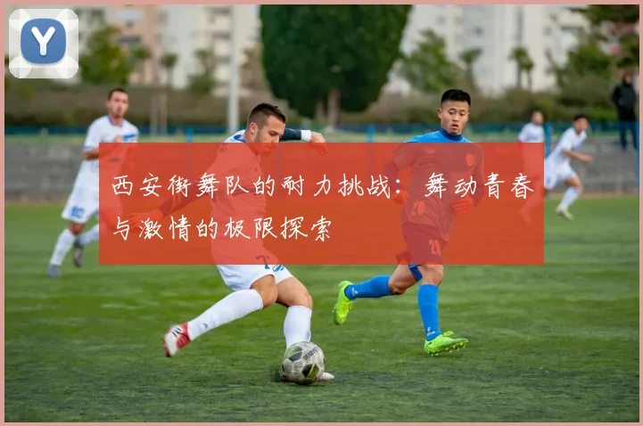 西安街舞队的耐力挑战：舞动青春与激情的极限探索