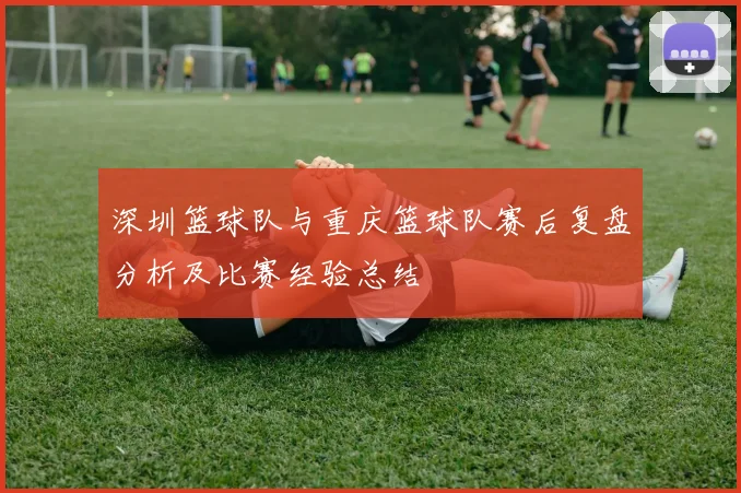 深圳篮球队与重庆篮球队赛后复盘分析及比赛经验总结