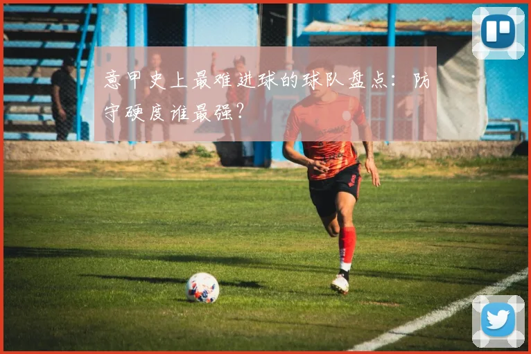 意甲史上最难进球的球队盘点：防守硬度谁最强？