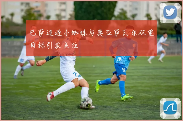 巴萨追逐小蜘蛛与奥亚萨瓦尔双重目标引发关注