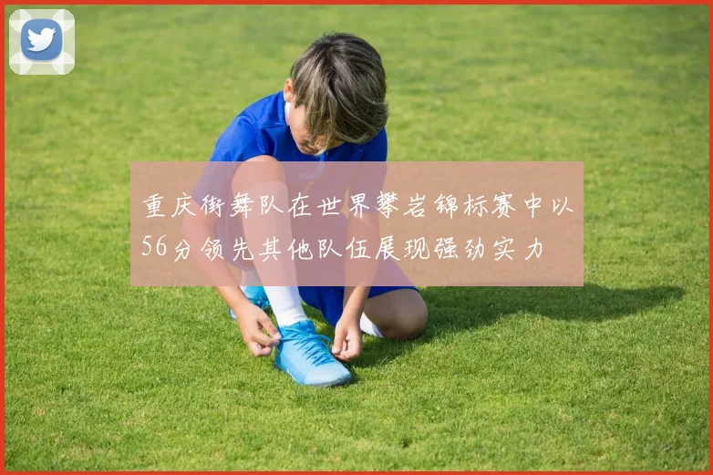 重庆街舞队在世界攀岩锦标赛中以56分领先其他队伍展现强劲实力