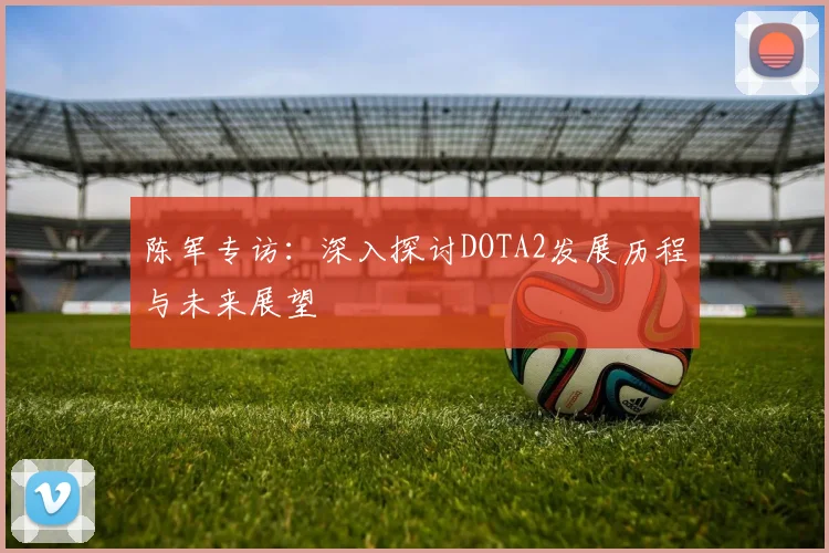 陈军专访：深入探讨DOTA2发展历程与未来展望